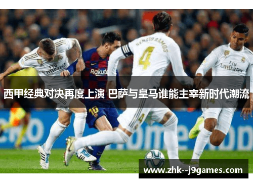 西甲经典对决再度上演 巴萨与皇马谁能主宰新时代潮流