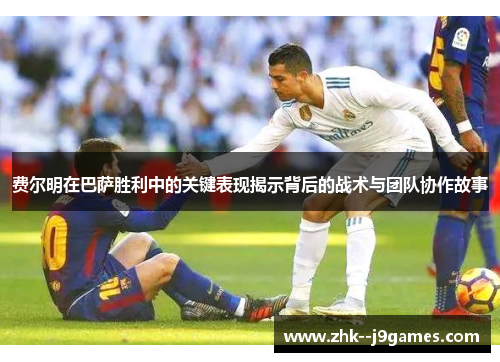 费尔明在巴萨胜利中的关键表现揭示背后的战术与团队协作故事